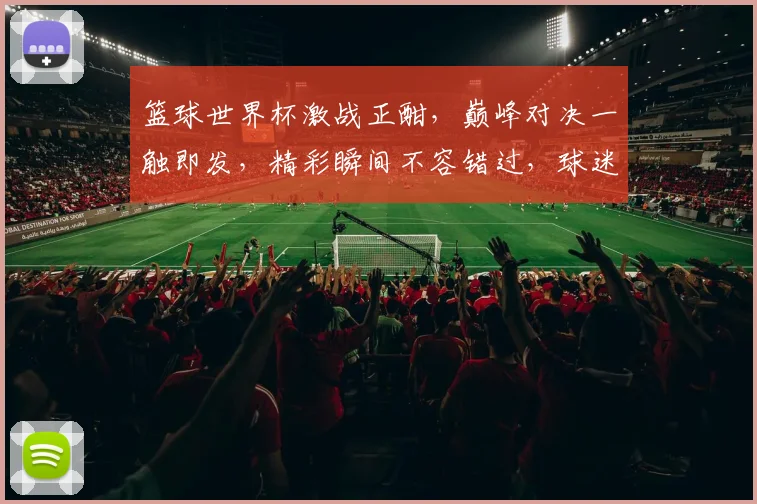 篮球世界杯激战正酣，巅峰对决一触即发，精彩瞬间不容错过，球迷狂欢盛宴即将开启